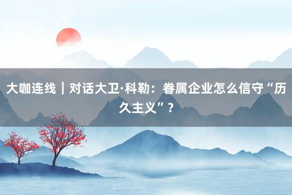 大咖连线｜对话大卫·科勒：眷属企业怎么信守“历久主义”？