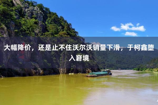 大幅降价，还是止不住沃尔沃销量下滑，于柯鑫堕入窘境