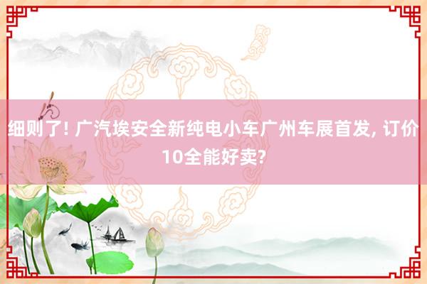 细则了! 广汽埃安全新纯电小车广州车展首发, 订价10全能好卖?