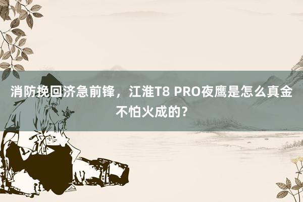 消防挽回济急前锋，江淮T8 PRO夜鹰是怎么真金不怕火成的？