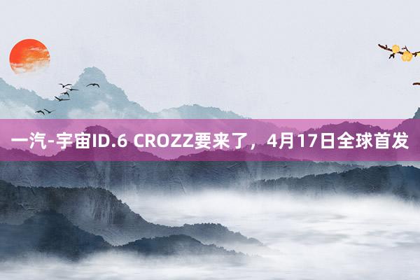 一汽-宇宙ID.6 CROZZ要来了，4月17日全球首发